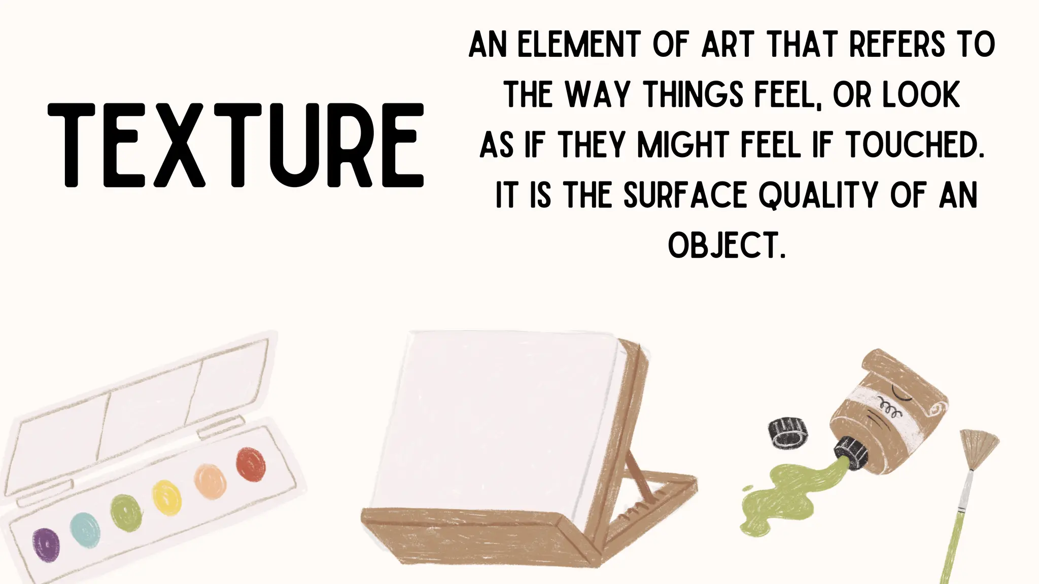 TEXTURE
AN ELEMENT OF ART THAT REFERS TO
THE WAY THINGS FEEL, OR LOOK
AS IF THEY MIGHT FEEL IF TOUCHED.
IT IS THE SURFACE QUALITY OF AN
OBJECT.
 