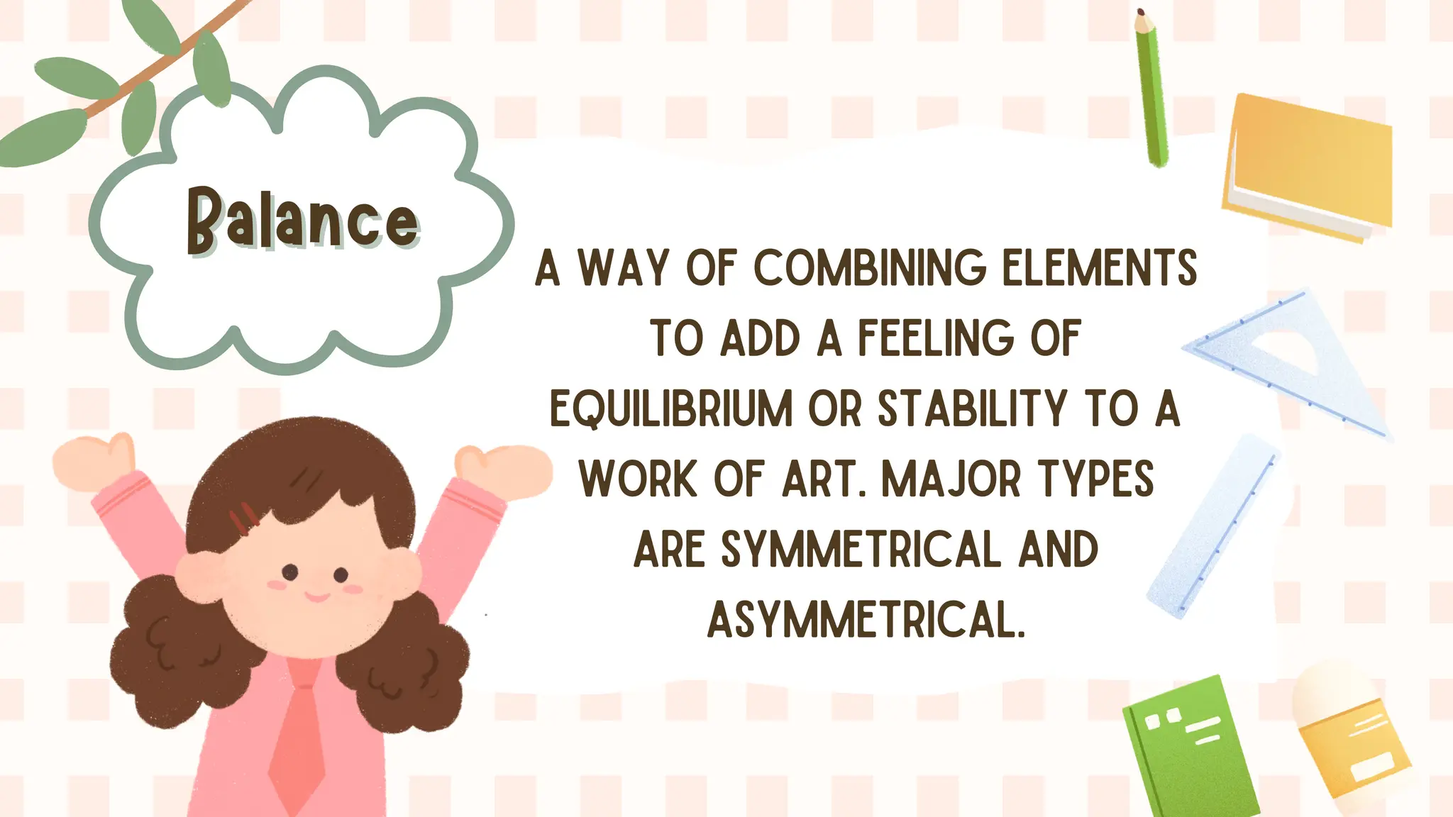 Balance
Balance A WAY OF COMBINING ELEMENTS
TO ADD A FEELING OF
EQUILIBRIUM OR STABILITY TO A
WORK OF ART. MAJOR TYPES
ARE SYMMETRICAL AND
ASYMMETRICAL.
 