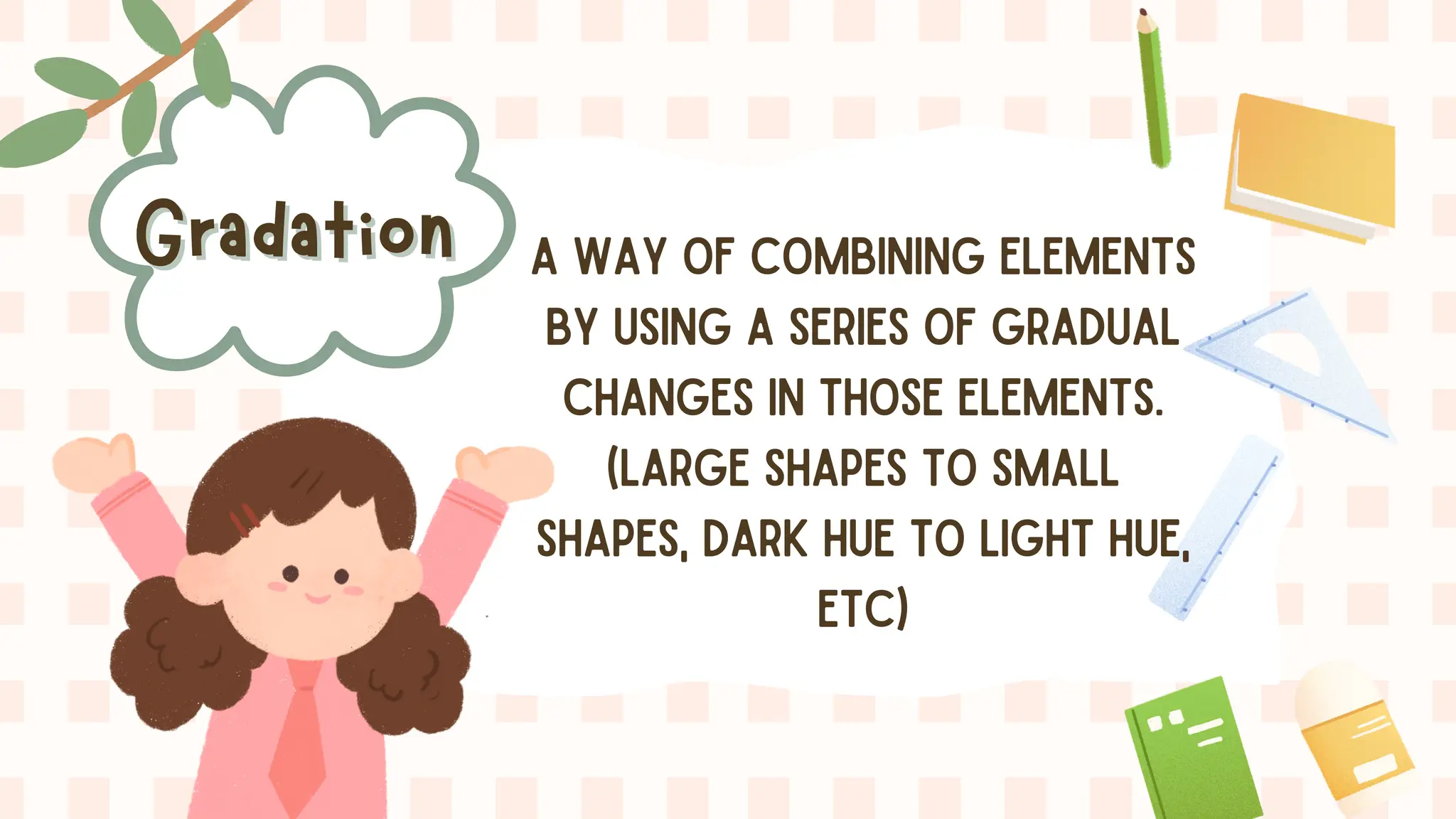 Gradation
Gradation A WAY OF COMBINING ELEMENTS
BY USING A SERIES OF GRADUAL
CHANGES IN THOSE ELEMENTS.
(LARGE SHAPES TO SMALL
SHAPES, DARK HUE TO LIGHT HUE,
ETC)
 
