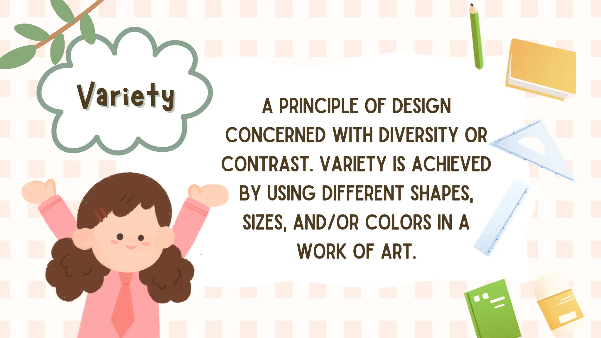 Variety
Variety A PRINCIPLE OF DESIGN
CONCERNED WITH DIVERSITY OR
CONTRAST. VARIETY IS ACHIEVED
BY USING DIFFERENT SHAPES,
SIZES, AND/OR COLORS IN A
WORK OF ART.
 