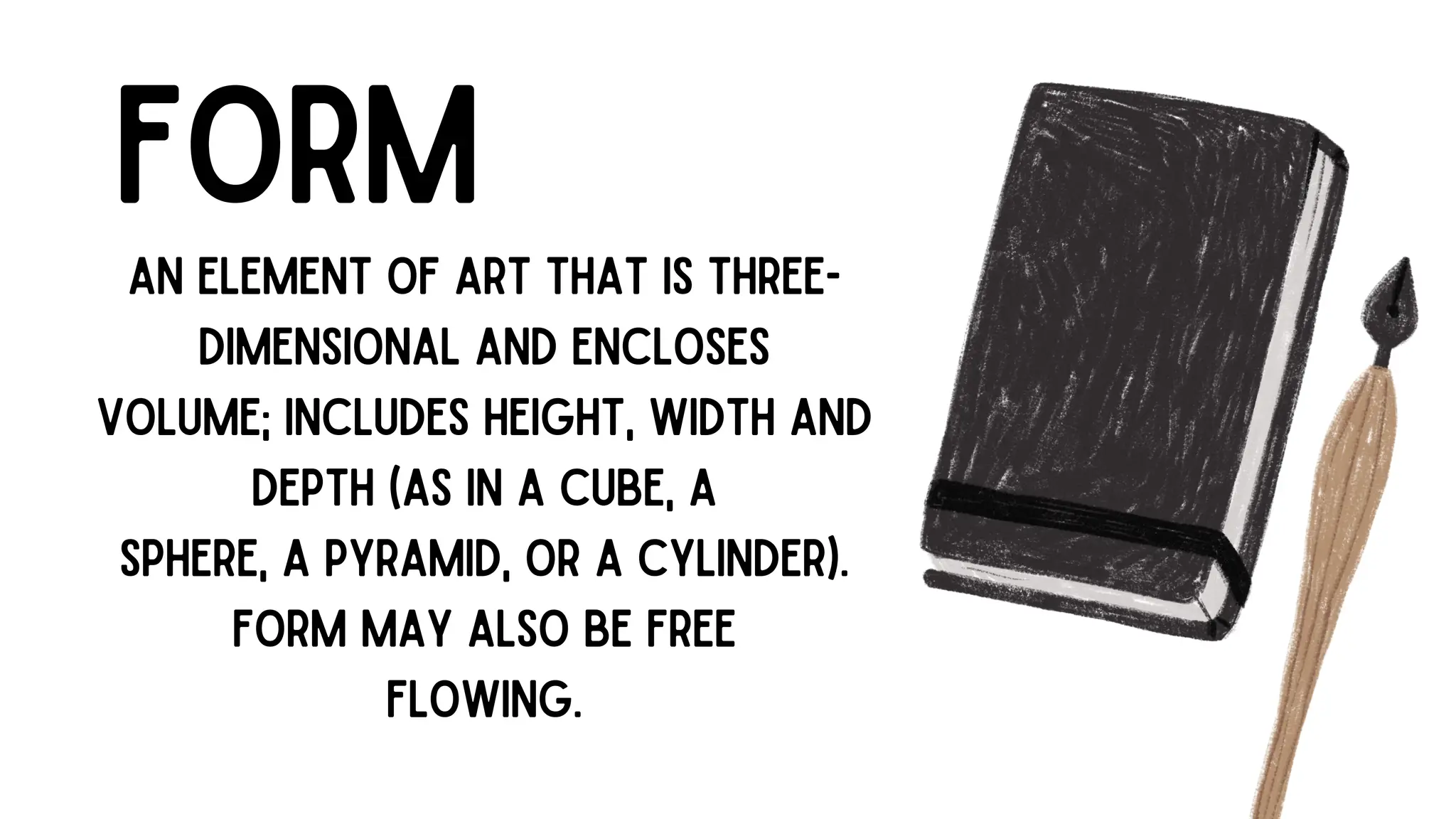 FORM
AN ELEMENT OF ART THAT IS THREE-
DIMENSIONAL AND ENCLOSES
VOLUME; INCLUDES HEIGHT, WIDTH AND
DEPTH (AS IN A CUBE, A
SPHERE, A PYRAMID, OR A CYLINDER).
FORM MAY ALSO BE FREE
FLOWING.
 