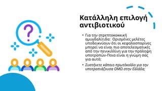 Κατάλληλη επιλογή
αντιβιοτικού
• Για την στρεπτοκοκκική
αμυγδαλίτιδα: Ορισμένες μελέτες
υποδεικνύουν ότι οι κεφαλοσπορίνες
μπορεί να είναι πιο αποτελεσματικές
από την πενικιλλίνη για την πρόληψη
υποτροπών-Ποια είναι η γνώμη σας
για αυτό;
• Συστήνετε κάποιο πρωτόκολλο για την
υποτροπιάζουσα ΟΜΩ στην Ελλάδα;
 