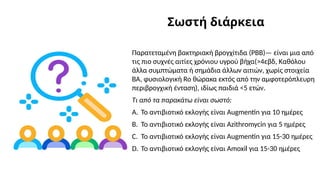 Σωστή διάρκεια
Παρατεταμένη βακτηριακή βρογχίτιδα (PBB)— είναι μια από
τις πιο συχνές αιτίες χρόνιου υγρού βήχα(>4εβδ, Καθόλου
άλλα συμπτώματα ή σημάδια άλλων αιτιών, χωρίς στοιχεία
ΒΑ, φυσιολογική Ro θώρακα εκτός από την αμφοτερόπλευρη
περιβρογχική ένταση), ιδίως παιδιά <5 ετών.
Τι από τα παρακάτω είναι σωστό:
A. Το αντιβιοτικό εκλογής είναι Αugmentin για 10 ημέρες
B. Το αντιβιοτικό εκλογής είναι Azithromycin για 5 ημέρες
C. Το αντιβιοτικό εκλογής είναι Αugmentin για 15-30 ημέρες
D. Το αντιβιοτικό εκλογής είναι Amoxil για 15-30 ημέρες
 