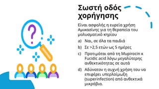 Σωστή οδός
χορήγησης
Είναι ασφαλής η ευρεία χρήση
Αμικασίνης για τη θεραπεία του
μολυσματικό κηρίου
a) Ναι, σε όλα τα παιδιά
b) Σε >2,5 ετών ως 5 ημέρες
c) Προτιμάται από τη Mupirocin κ
Fucidic acid λόγω μεγαλύτερης
ανθεκτικότητας σε αυτά
d) Αδύνατον η συχνή χρήση του να
επιφέρει υπερλοίμωξη
(superinfection) από ανθεκτικά
μικρόβια.
 