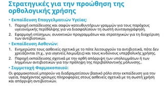 Στρατηγικές για την προώθηση της
ορθολογικής χρήσης
• Εκπαίδευση Επαγγελματιών Υγείας:
1. Παροχή εκπαίδευσης και σαφών κατευθυντήριων γραμμών για τους παρόχους
υγειονομικής περίθαλψης για να διασφαλίσουν τη σωστή συνταγογράφηση.
2. Εφαρμογή επίσημων, συνεκτικών προγραμμάτων και στρατηγικών για τη διαχείριση
των αντιβιοτικών.
• Εκπαίδευση Ασθενών:
1. Ενημερώστε τους ασθενείς σχετικά με το πότε λειτουργούν τα αντιβιοτικά, πότε δεν
χρειάζονται (π.χ., για ιογενείς λοιμώξεις) και τους κινδύνους υπερβολικής χρήσης.
2. Παροχή εκπαίδευσης σχετικά με την ορθή απόρριψη των υπολειμμάτων ή των
ληγμένων αντιβιοτικών για την πρόληψη της περιβαλλοντικής μόλυνσης..
• Συμμετοχή Φαρμακοποιού:
Οι φαρμακοποιοί μπορούν να διαδραματίσουν βασικό ρόλο στην εκπαίδευση για την
υγεία, παρέχοντας κρίσιμες πληροφορίες στους ασθενείς σχετικά με τη σωστή χρήση
και απόρριψη αντιβιοτικών.
 