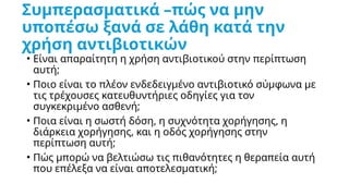 Συμπερασματικά –πώς να μην
υποπέσω ξανά σε λάθη κατά την
χρήση αντιβιοτικών
• Είναι απαραίτητη η χρήση αντιβιοτικού στην περίπτωση
αυτή;
• Ποιο είναι το πλέον ενδεδειγμένο αντιβιοτικό σύμφωνα με
τις τρέχουσες κατευθυντήριες οδηγίες για τον
συγκεκριμένο ασθενή;
• Ποια είναι η σωστή δόση, η συχνότητα χορήγησης, η
διάρκεια χορήγησης, και η οδός χορήγησης στην
περίπτωση αυτή;
• Πώς μπορώ να βελτιώσω τις πιθανότητες η θεραπεία αυτή
που επέλεξα να είναι αποτελεσματική;
 