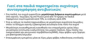 Γιατί στα παιδιά παρατηρείται συχνότερη
συνταγογράφηση αντιβιοτικών;
• Στα παιδιά, πιο συχνά εμφανίζεται μεγαλύτερη διάρκεια συμπτωμάτων μετά
από ιογενείς λοιμώξεις πχ στο Ρινοιό μετά από 10 ημέρες τα παιδιά
παραμένουν συμπτωματικά κατά 73%, οι ενήλικες κατά 20%
• Έτσι κι αλλιώς τα παιδιά παρουσιάζουν σε μεγαλύτερη συχνότητα λοιμώξεις,
οπότε το δίλημμα ιογενής ή βακτηριακή αιτιολογία είναι πολύ πιο συχνό
• Μεγαλύτερη συναισθηματική ευαισθησία του επαγγελματία υγείας λόγω
γενικότερης εντύπωσης ευαλωτότητας του μικρού παιδιού, λόγω πίεσης του
οικογενειακού και κοινωνικού περιβάλλοντος(ΜΜΕ), λόγω φόβου «μην ξεφύγει
μια βακτηριακή λοίμωξη»
• Επανεμφάνιση εμπυρέτου μέσα σε λίγες μέρες-φόβος πιθανότητας επιπλοκής
 