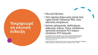 Τεκμηριωμέ
νη κλινική
ένδειξη
• Κλινική εξέταση
• Test ταχείας διάγνωσης (strep test,
rapid Covid/ influenza/ RSV, rota-
αδενοϊός κοπράνων)
• Δείκτες φλεγμονής, Καλλιέργιες
φάρυγγα, ούρων, πύου, κοπράνων,
αρνητικό αντιγόνο PCV ούρων
αποκλείει PCV λοίμωξη
• Lipshaw MJ, Florin TA, Krueger S, et al. Factors Associated With Antibiotic
Prescribing and Outcomes for Pediatric Pneumonia in the Emergency
Department. Pediatr Emerg Care. 2021 Dec 1. 37 (12):e1033-8.
[QxMD MEDLINE Link]
• Laijen W, Snijders D, Boersma WG. Pneumococcal urinary antigen test: diagnostic
yield and impact on antibiotic treatment. Clin Respir J 2017; 11:999.
 
