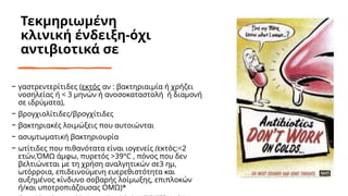 Τεκμηριωμένη
κλινική ένδειξη-όχι
αντιβιοτικά σε
− γαστρεντερίτιδες (εκτός αν : βακτηριαιμία ή χρήζει
νοσηλείας ή < 3 μηνών ή ανοσοκαταστολή ή διαμονή
σε ιδρύματα),
− βρογχιολίτιδες/βρογχίτιδες
− βακτηριακές λοιμώξεις που αυτοιώνται
− ασυμτωματική βακτηριουρία
− ωτίτιδες που πιθανότατα είναι ιογενείς (εκτός:<2
ετών,ΌΜΩ άμφω, πυρετός >39°C , πόνος που δεν
βελτιώνεται με τη χρήση αναλγητικών σε3 ημ,
ωτόρροια, επιδεινούμενη ευερεθιστότητα και
αυξημένος κίνδυνο σοβαρής λοίμωξης, επιπλοκών
ή/και υποτροπιάζουσας ΟΜΩ)*
 