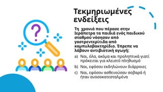 Τεκμηριωμένες
ενδείξεις
Τη χρονιά που πέρασε στην
Ιεράπετρα τα παιδιά ενός παιδικού
σταθμού νόσησαν από
γαστρεντερίτιδα από
καμπυλοβακτηρίδιο. Έπρεπε να
λάβουν αντιβιοτική αγωγή;
a) Ναι, όλα, ακόμα και προληπτικά γιατί
πρόκειται για κλειστό πληθυσμό
b) Ναι, εφόσον εκδηλώνουν διάρροιες
c) Ναι, εφόσον ασθενούσαν σοβαρά ή
ήταν ανοσοκατεσταλμένα
 