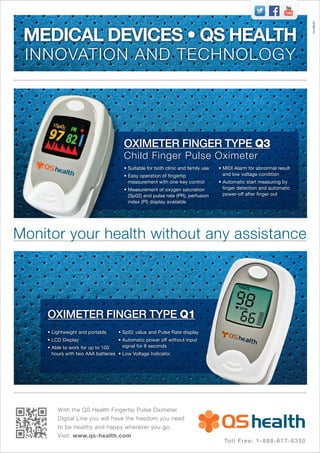 With the QS Health Fingertip Pulse Oximeter
Digital Line you will have the freedom you need
to be healthy and happy wherever you go.
Visit: www.qs-health.com
MEDICAL DEVICES • QS HEALTH
INNOVATION AND TECHNOLOGY
OXIMETER FINGER TYPE Q1
Monitor your health without any assistance
OXIMETER FINGER TYPE Q3
Child Finger Pulse Oximeter
• Suitable for both clinic and family use
• Easy operation of fingertip
measurement with one-key control
• Measurement of oxygen saturation
(Sp02) and pulse rate (PR), perfusion
index (PI) display available
• MIDI Alarm for abnormal result
and low voltage condition
• Automatic start measuring by
finger detection and automatic
power-off after finger out
• Lightweight and portable
• LCD Display
• Able to work for up to 100
hours with two AAA batteries
• Sp02 value and Pulse Rate display
• Automatic power off without input
signal for 8 seconds
• Low Voltage Indicator
TemArt®
Toll Free: 1-888-677-6350
 
