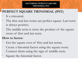 PERFECT SQUARE TRINOMIAL (PST)
- It a trinomial.
- The first and last terms are perfect square. Last term
is always positive.
- The middle term is twice the product of the square
roots of first and last term.
How to factor:
- Get the square root of first and last terms.
- Create a binomial factor using the square roots.
Connect them using the sign of middle term.
- Square the binomial factor.
FACTORING PERFECT SQUARE
TRINOMIAL PST
 