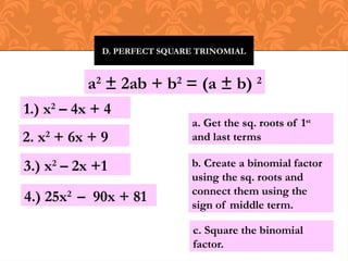 D. PERFECT SQUARE TRINOMIAL
a2
± 2ab + b2
= (a ± b) 2
1.) x2
– 4x + 4
c. Square the binomial
factor.
b. Create a binomial factor
using the sq. roots and
connect them using the
sign of middle term.
a. Get the sq. roots of 1st
and last terms
2. x2
+ 6x + 9
3.) x2
– 2x +1
4.) 25x2
– 90x + 81
 