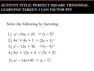 ACTIVITY TITLE: PERFECT SQUARE TRINOMIAL
LEARNING TARGET: I CAN FACTOR PST
2.) 4x2
+ 4x + 1
1.) x2
–10x + 25
Solve the following by factoring .
3.) x2
– 12x + 36
4.) 9x2
+ 12x + 4
5.) x2
– 14x+49
= (x – 5)2
= (2x + 1) 2
=(x – 6)2
= (3x + 2)2
= (x – 7)2
 
