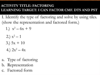 ACTIVITY TITLE: FACTORING
LEARNING TARGET: I CAN FACTOR CMF. DTS AND PST
2.) x2
– 1
1.) x2
– 6x + 9
I. Identify the type of factoring and solve by using tiles.
(show the representation and factored form.)
a. Type of factoring
b. Representation
c. Factored form
3.) 5x + 10
4.) 2x2
– 4x
 