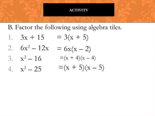B. Factor the following using algebra tiles.
1. 3x + 15
2. 6x2
– 12x
3. x2
– 16
4. x2
– 25
ACTIVITY
= 3(x + 5)
= 6x(x – 2)
=(x + 4)(x – 4)
=(x + 5)(x – 5)
 