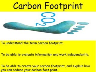 To understand the term carbon footprint.
To be able to evaluate information and work independently.
To be able to create your carbon footprint, and explain how
you can reduce your carbon foot print.
Carbon Footprint
 