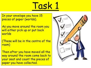 Task 1
In your envelope you have 15
pieces of paper (worlds).
As you move around the room you
will either pick up or put back
worlds
(These will be in the centre of the
room)
Then after you have moved all the
way around the room come back to
your seat and count the pieces of
paper you have collected.
 