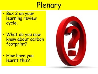 • Box 2 on your
learning review
cycle.
• What do you now
know about carbon
footprint?
• How have you
learnt this?
Plenary
 