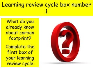 Learning review cycle box number
1
What do you
already know
about carbon
footprint?
Complete the
first box of
your learning
review cycle
 