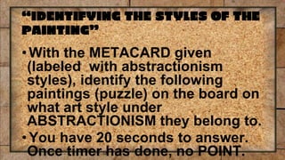 “IDENTIFYING THE STYLES OF THE
PAINTING”
• With the METACARD given
(labeled with abstractionism
styles), identify the following
paintings (puzzle) on the board on
what art style under
ABSTRACTIONISM they belong to.
• You have 20 seconds to answer.
Once timer has done, no POINT.
 