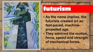 futurism
▪ As the name implies, the
futurists created art as
fast-paced, machine-
propelled age.
▪ They admired the motion,
force, speed and strength
of mechanical forms.
 
