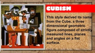 CUBISM
▪ This style derived its name
from the Cube, a three
dimensional geometric
figure composed of strictly
measured lines, planes
and angles on a flat
surface.
 