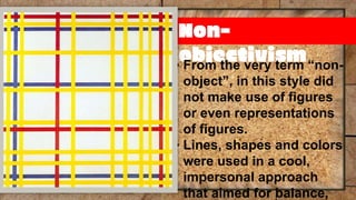 Non-
objectivism
▪ From the very term “non-
object”, in this style did
not make use of figures
or even representations
of figures.
▪ Lines, shapes and colors
were used in a cool,
impersonal approach
that aimed for balance,
 