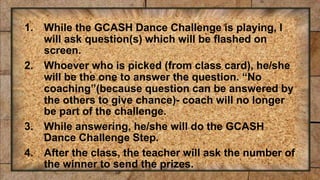 1. While the GCASH Dance Challenge is playing, I
will ask question(s) which will be flashed on
screen.
2. Whoever who is picked (from class card), he/she
will be the one to answer the question. “No
coaching”(because question can be answered by
the others to give chance)- coach will no longer
be part of the challenge.
3. While answering, he/she will do the GCASH
Dance Challenge Step.
4. After the class, the teacher will ask the number of
the winner to send the prizes.
 