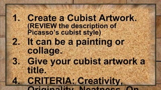 1. Create a Cubist Artwork.
(REVIEW the description of
Picasso’s cubist style)
2. It can be a painting or
collage.
3. Give your cubist artwork a
title.
4. CRITERIA: Creativity,
 