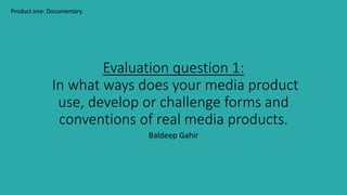 Evaluation question 1:
In what ways does your media product
use, develop or challenge forms and
conventions of real media products.
Baldeep Gahir
Product one: Documentary.
 