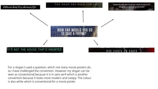 For a slogan I used a question, which not many movie posters do,
so I have challenged the convention. However my slogan can be
seen as conventional because it is in sans serif which is another
convention because it looks more modern and creepy. The colour
is also white which is conventional for a movie poster.
 