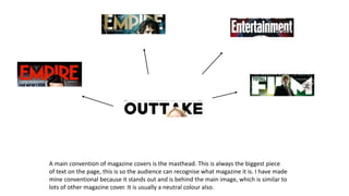 A main convention of magazine covers is the masthead. This is always the biggest piece
of text on the page, this is so the audience can recognise what magazine it is. I have made
mine conventional because it stands out and is behind the main image, which is similar to
lots of other magazine cover. It is usually a neutral colour also.
 