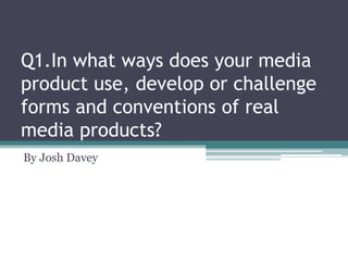 Q1.In what ways does your media
product use, develop or challenge
forms and conventions of real
media products?
By Josh Davey

 