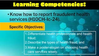 Learning Competencies:
•Know how to report fraudulent health
services (H10CH-Ic-24).
1.Differentiate health professionals and health
fraud;
2.Describe the types of health fraud; and
3.Make a poster-slogan on choosing health
care services wisely.
Specific Objectives:
 