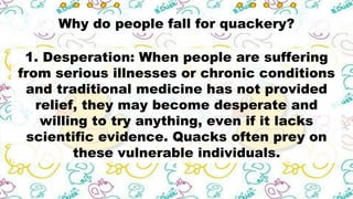Why do people fall for quackery?
1. Desperation: When people are suffering
from serious illnesses or chronic conditions
and traditional medicine has not provided
relief, they may become desperate and
willing to try anything, even if it lacks
scientific evidence. Quacks often prey on
these vulnerable individuals.
 