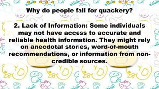 Why do people fall for quackery?
2. Lack of Information: Some individuals
may not have access to accurate and
reliable health information. They might rely
on anecdotal stories, word-of-mouth
recommendations, or information from non-
credible sources.
 