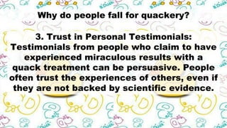 Why do people fall for quackery?
3. Trust in Personal Testimonials:
Testimonials from people who claim to have
experienced miraculous results with a
quack treatment can be persuasive. People
often trust the experiences of others, even if
they are not backed by scientific evidence.
 