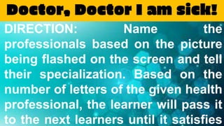 Doctor, Doctor I am sick!
DIRECTION: Name the
professionals based on the picture
being flashed on the screen and tell
their specialization. Based on the
number of letters of the given health
professional, the learner will pass it
to the next learners until it satisfies
 