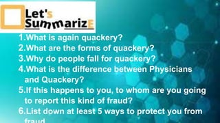 1.What is again quackery?
2.What are the forms of quackery?
3.Why do people fall for quackery?
4.What is the difference between Physicians
and Quackery?
5.If this happens to you, to whom are you going
to report this kind of fraud?
6.List down at least 5 ways to protect you from
 