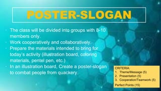 ∙ The class will be divided into groups with 8-10
members only.
∙ Work cooperatively and collaboratively.
∙ Prepare the materials intended to bring for
today’s activity (illustration board, coloring
materials, pentel pen, etc.)
∙ In an illustration board, Create a poster-slogan
to combat people from quackery.
POSTER-SLOGAN
CRITERIA:
1. Theme/Message (5)
2. Presentation (5)
3. Cooperation/Teamwork (5)
Perfect Points (15)
 