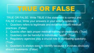 ∙ TRUE OR FALSE: Write TRUE if the statement is correct and
FALSE if not. Write your answers in your activity notebook.
∙ 1. Quackery refers to legitimate and evidence-based medical
practices. (False)
∙ 2. Quacks often lack proper medical training or credentials. (True)
∙ 3. Quackery can be harmful to individuals' health. (True)
∙ 4. Regulatory agencies play a crucial role in combating quackery.
(True)
∙ 5. Quackery is always easy to identify because it involves obviously
absurd treatments. (False)
TRUE OR FALSE
 