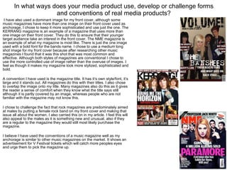 In what ways does your media product use, develop or challenge forms and conventions of real media products?   I have also used a dominant image for my front cover, although some music magazines have more than one image on their front cover used as anchorage, I chose to keep it more sophisticated and use just the one. The KERRANG magazine is an example of a magazine that uses more than one image on their front cover. They do this to ensure that their younger target audience take an interest in the front cover. The NME magazine is an example of what my magazine is most like. There is just the one image used with a bold font for the bands name. I chose to use a medium long shot image for my front cover because after researching other music magazines I found that it was this shot that was most common and effective. Although both styles of magazines are conventional I chose to use the more controlled use of image rather than the overuse of images. I feel as though it makes my magazine look more stylized, sophisticated and bold.  A convention I have used is the magazine title. It has it’s own style/font, it’s large and it stands out. All magazines do this with their titles. I also chose to overlap the image onto my title. Many magazines also do this as it gives the reader a sense of comfort when they know what the title says still although it is partly covered by an image, whereas people who are not familiar with the magazine may not know this.  I chose to challenge the fact that rock magazines are predominately aimed at males by putting a female rock band on my front cover and making that issue all about the women. I also carried this on in my article. I feel this will also appeal to the males as it is something new and unusual, also if they are a regular to the magazine they would still most likely purchase the magazine. I believe I have used the conventions of a music magazine well as my anchorage is similar to other music magazines on the market. It shows an advertisement for V Festival tickets which will catch more peoples eyes and urge them to pick the magazine up.  