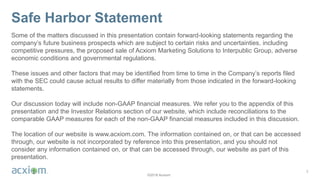 ©2018 Acxiom
Safe Harbor Statement
Some of the matters discussed in this presentation contain forward-looking statements regarding the
company’s future business prospects which are subject to certain risks and uncertainties, including
competitive pressures, the proposed sale of Acxiom Marketing Solutions to Interpublic Group, adverse
economic conditions and governmental regulations.
These issues and other factors that may be identified from time to time in the Company’s reports filed
with the SEC could cause actual results to differ materially from those indicated in the forward-looking
statements.
Our discussion today will include non-GAAP financial measures. We refer you to the appendix of this
presentation and the Investor Relations section of our website, which include reconciliations to the
comparable GAAP measures for each of the non-GAAP financial measures included in this discussion.
The location of our website is www.acxiom.com. The information contained on, or that can be accessed
through, our website is not incorporated by reference into this presentation, and you should not
consider any information contained on, or that can be accessed through, our website as part of this
presentation.
2
 
