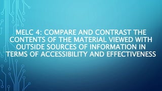 MELC 4: COMPARE AND CONTRAST THE
CONTENTS OF THE MATERIAL VIEWED WITH
OUTSIDE SOURCES OF INFORMATION IN
TERMS OF ACCESSIBILITY AND EFFECTIVENESS
 