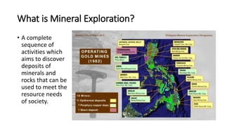 What is Mineral Exploration?
• A complete
sequence of
activities which
aims to discover
deposits of
minerals and
rocks that can be
used to meet the
resource needs
of society.
 