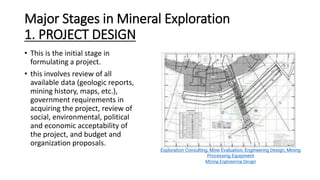 Major Stages in Mineral Exploration
1. PROJECT DESIGN
• This is the initial stage in
formulating a project.
• this involves review of all
available data (geologic reports,
mining history, maps, etc.),
government requirements in
acquiring the project, review of
social, environmental, political
and economic acceptability of
the project, and budget and
organization proposals.
Exploration Consulting, Mine Evaluation, Engineering Design, Mining
Processing Equipment
Mining Engineering Design
 