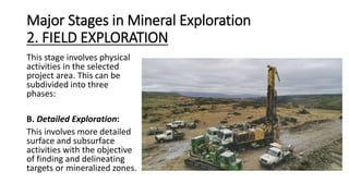 Major Stages in Mineral Exploration
2. FIELD EXPLORATION
This stage involves physical
activities in the selected
project area. This can be
subdivided into three
phases:
B. Detailed Exploration:
This involves more detailed
surface and subsurface
activities with the objective
of finding and delineating
targets or mineralized zones.
 