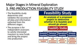 Major Stages in Mineral Exploration
3. PRE-PRODUCTION FEASIBILITY STUDY
• The feasibility study
determines and
validates the accuracy of
all data and information
collected from the
different stages.
• The purpose is for
independent assessors
to satisfy interested
investors to raise funds
and bring the project
into production.
 
