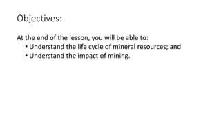 Objectives:
At the end of the lesson, you will be able to:
• Understand the life cycle of mineral resources; and
• Understand the impact of mining.
 